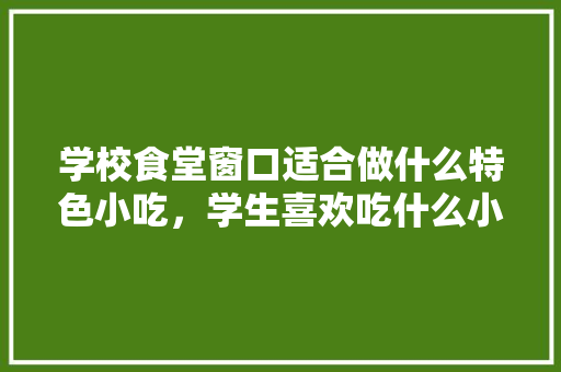 学校食堂窗口适合做什么特色小吃，学生喜欢吃什么小吃，食堂特色风味小吃有哪些