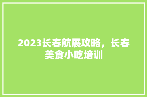 2023长春航展攻略，长春美食小吃培训 2023长春航展攻略，长春美食小吃培训 家居窍门