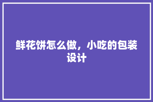 鲜花饼怎么做，小吃的包装设计 鲜花饼怎么做，小吃的包装设计 家居窍门