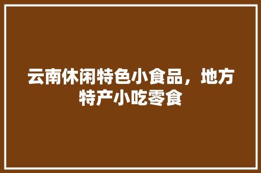 云南休闲特色小食品，地方特产小吃零食 云南休闲特色小食品，地方特产小吃零食 美食推荐
