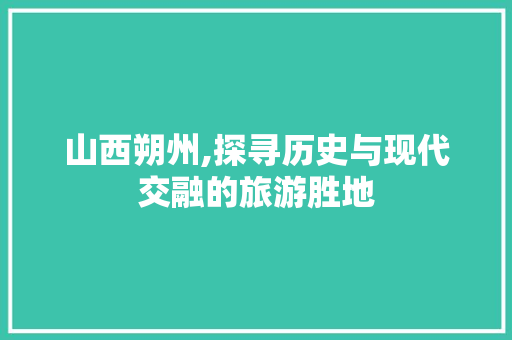山西朔州,探寻历史与现代交融的旅游胜地 生活指南