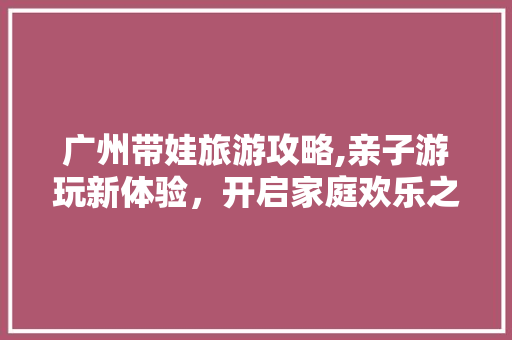 广州带娃旅游攻略,亲子游玩新体验，开启家庭欢乐之旅