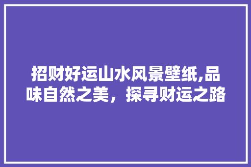 招财好运山水风景壁纸,品味自然之美，探寻财运之路 旅行资讯