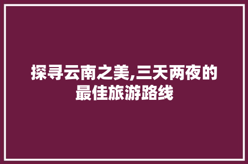 探寻云南之美,三天两夜的最佳旅游路线 旅行资讯