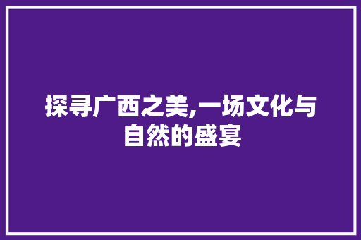 探寻广西之美,一场文化与自然的盛宴 旅行资讯