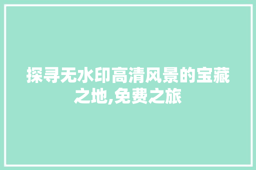 探寻无水印高清风景的宝藏之地,免费之旅 旅行资讯