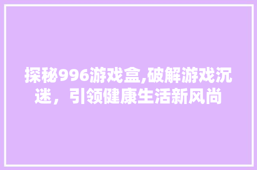 探秘996游戏盒,破解游戏沉迷，引领健康生活新风尚 旅行资讯