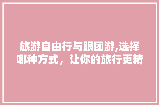 旅游自由行与跟团游,选择哪种方式，让你的旅行更精彩 家居窍门