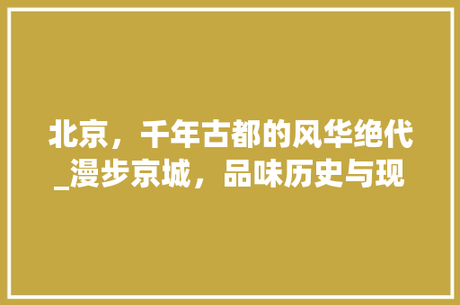北京，千年古都的风华绝代_漫步京城，品味历史与现代的交响