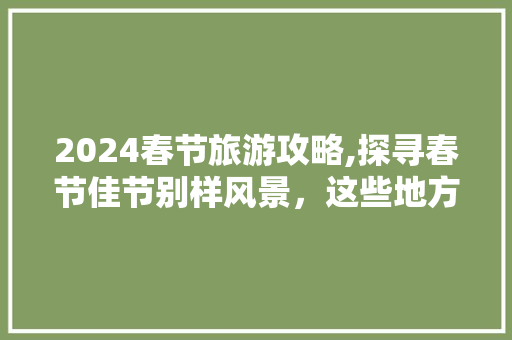 2024春节旅游攻略,探寻春节佳节别样风景，这些地方好玩又热闹！ 美食推荐