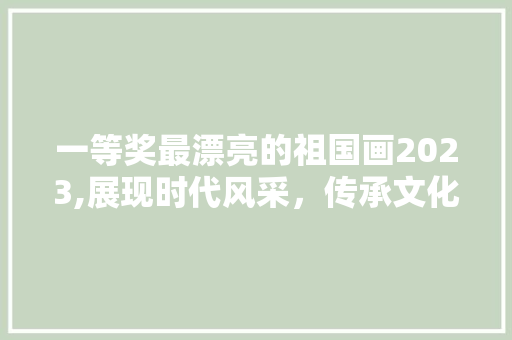 一等奖最漂亮的祖国画2023,展现时代风采，传承文化瑰宝