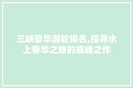 三峡豪华游轮排名,探寻水上奢华之旅的巅峰之作 美食推荐