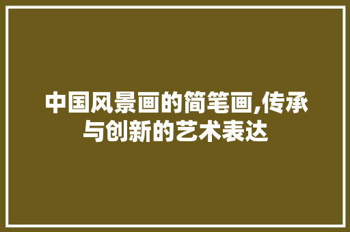 中国风景画的简笔画,传承与创新的艺术表达 生活指南