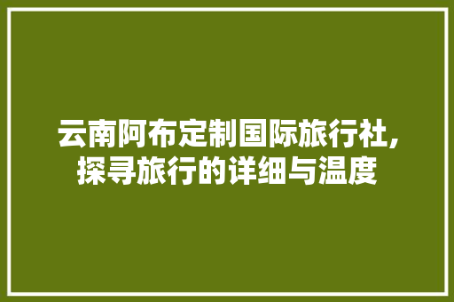 云南阿布定制国际旅行社,探寻旅行的详细与温度 生活指南