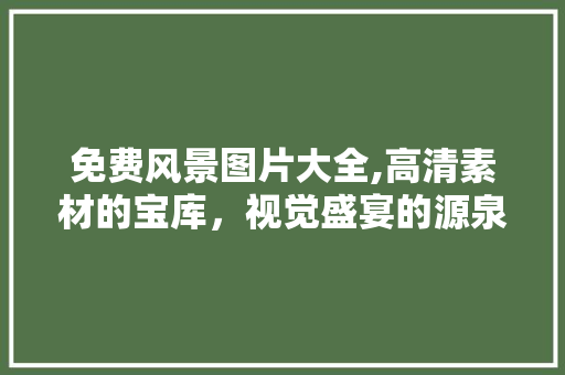 免费风景图片大全,高清素材的宝库，视觉盛宴的源泉 生活指南