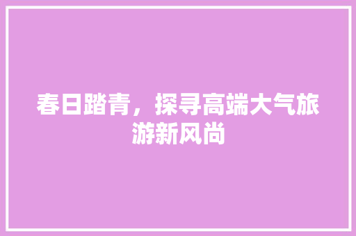 春日踏青，探寻高端大气旅游新风尚 美食推荐