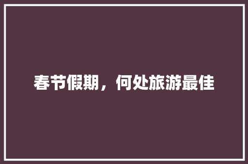 春节假期,何处旅游最佳 生活指南 春节假期,何处旅游最佳 生活指南