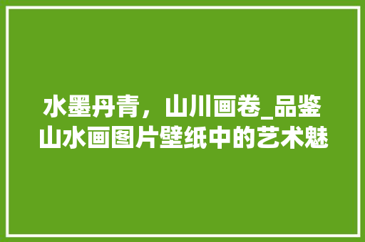 水墨丹青，山川画卷_品鉴山水画图片壁纸中的艺术魅力 生活指南