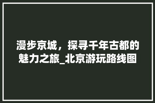 漫步京城，探寻千年古都的魅力之旅_北京游玩路线图分析 家居窍门