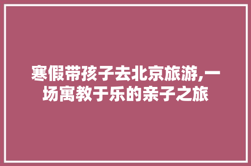 寒假带孩子去北京旅游,一场寓教于乐的亲子之旅 健康建议
