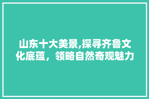 山东十大美景,探寻齐鲁文化底蕴，领略自然奇观魅力 生活指南