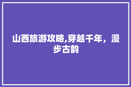 山西旅游攻略,穿越千年，漫步古韵