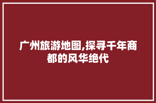 广州旅游地图,探寻千年商都的风华绝代