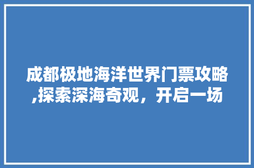 成都极地海洋世界门票攻略,探索深海奇观，开启一场梦幻之旅 家居窍门