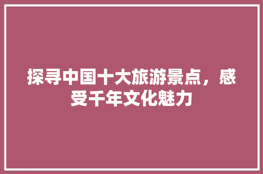 探寻中国十大旅游景点，感受千年文化魅力 美食推荐