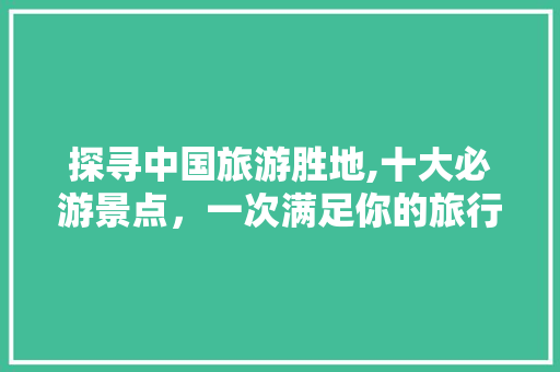 探寻中国旅游胜地,十大必游景点，一次满足你的旅行梦想 旅行资讯