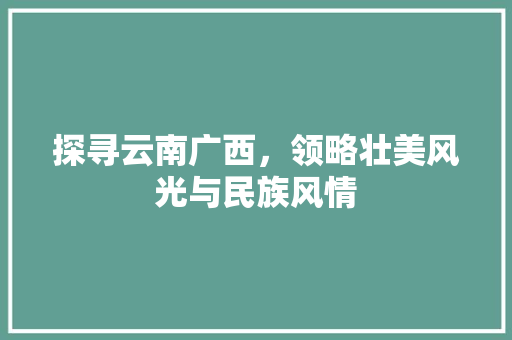 探寻云南广西，领略壮美风光与民族风情 旅行资讯