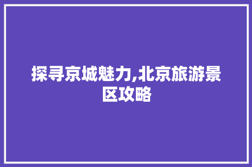 探寻京城魅力,北京旅游景区攻略 家居窍门