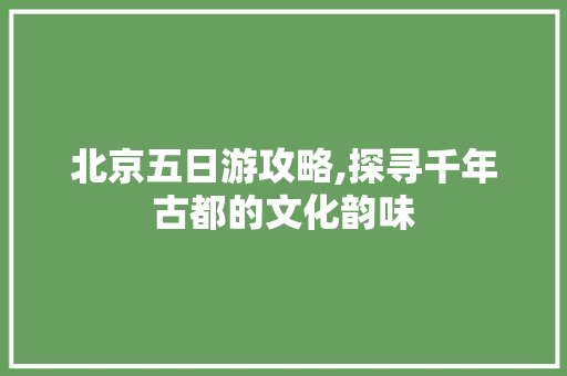 北京五日游攻略,探寻千年古都的文化韵味 生活指南