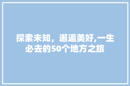 探索未知，邂逅美好,一生必去的50个地方之旅 生活指南