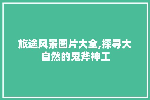 旅途风景图片大全,探寻大自然的鬼斧神工