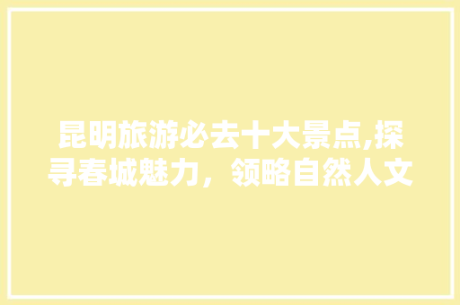 昆明旅游必去十大景点,探寻春城魅力，领略自然人文 家居窍门