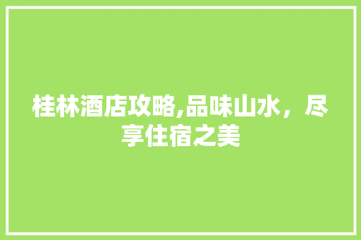 桂林酒店攻略,品味山水，尽享住宿之美 家居窍门