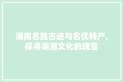 湖南名胜古迹与名优特产,探寻湖湘文化的瑰宝