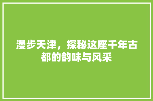 漫步天津，探秘这座千年古都的韵味与风采 家居窍门