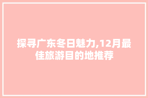 探寻广东冬日魅力,12月最佳旅游目的地推荐 旅行资讯
