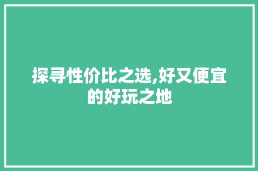 探寻性价比之选,好又便宜的好玩之地 旅行资讯