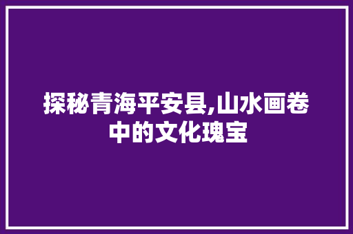 探秘青海平安县,山水画卷中的文化瑰宝