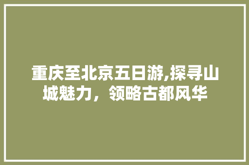 重庆至北京五日游,探寻山城魅力，领略古都风华 家居窍门