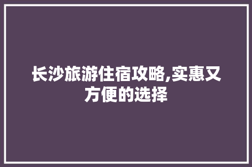 长沙旅游住宿攻略,实惠又方便的选择 生活指南