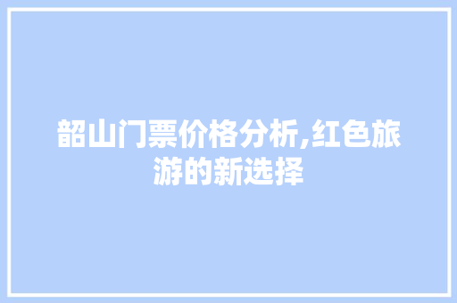 韶山门票价格分析,红色旅游的新选择 健康建议