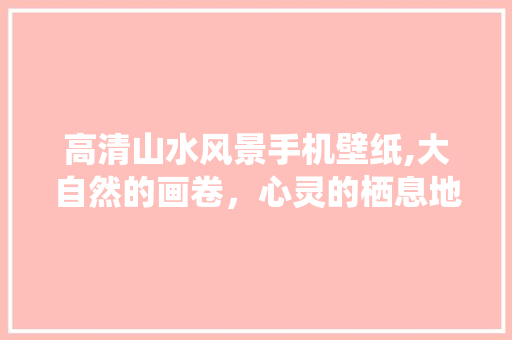 高清山水风景手机壁纸,大自然的画卷，心灵的栖息地 生活指南