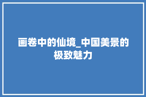画卷中的仙境_中国美景的极致魅力 旅行资讯