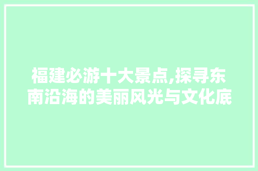 福建必游十大景点,探寻东南沿海的美丽风光与文化底蕴